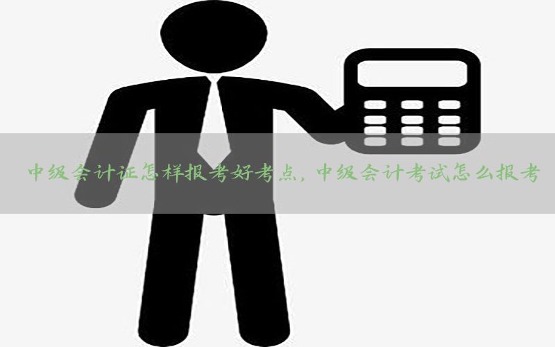 中级会计证怎样报考好考点，中级会计考试怎么报考