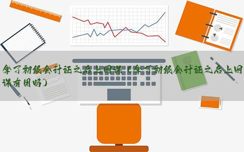 拿了初级会计证之后上网课（拿了初级会计证之后上网课有用吗）