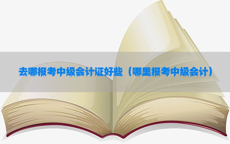 去哪报考中级会计证好些（哪里报考中级会计）