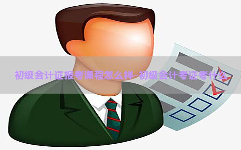 初级会计证报考课程怎么样-初级会计考证考什么