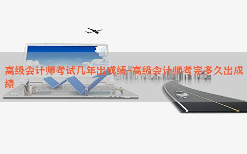高级会计师考试几年出成绩-高级会计师考完多久出成绩