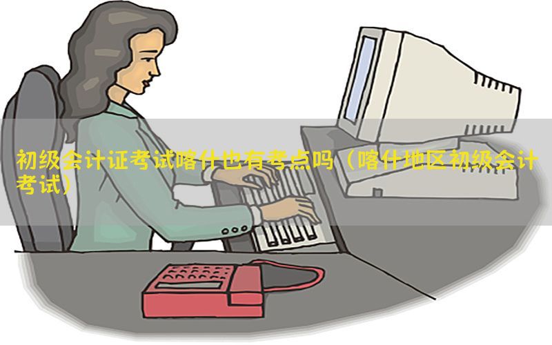初级会计证考试喀什也有考点吗（喀什地区初级会计考试）