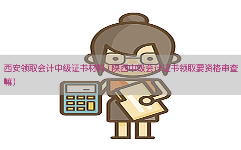 西安领取会计中级证书材料（陕西中级会计证书领取要资格审查嘛）