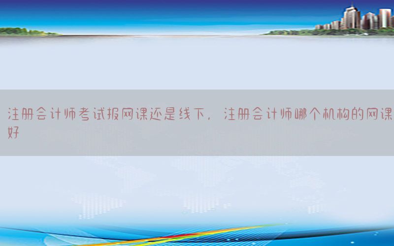 注册会计师考试报网课还是线下，注册会计师哪个机构的网课好