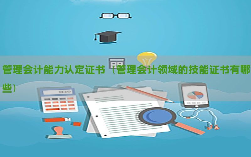 管理会计能力认定证书（管理会计领域的技能证书有哪些）