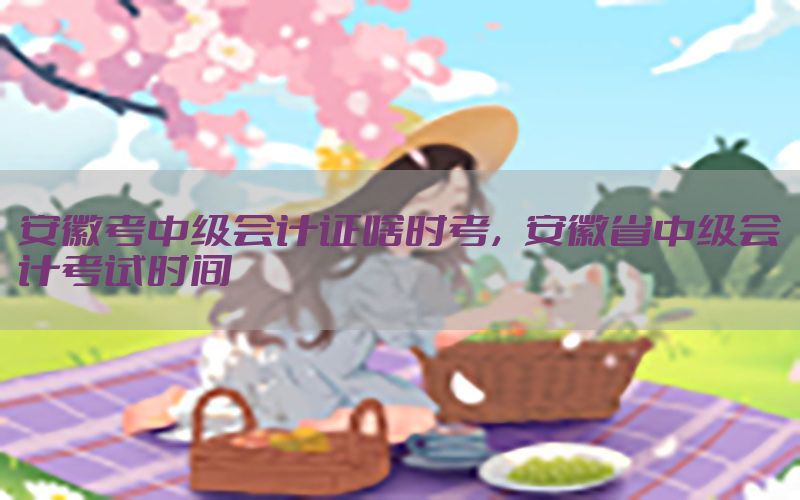 安徽考中级会计证啥时考，安徽省中级会计考试时间