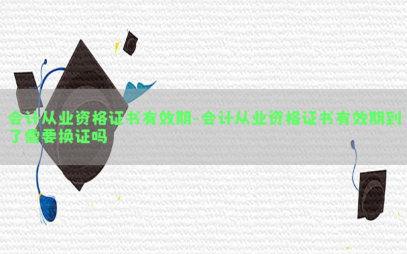 会计从业资格证书有效期-会计从业资格证书有效期到了需要换证吗