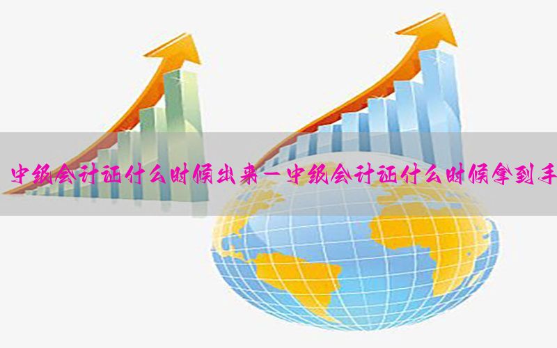 中级会计证什么时候出来-中级会计证什么时候拿到手