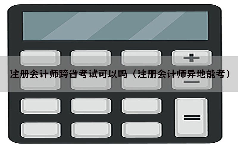 注册会计师跨省考试可以吗（注册会计师异地能考）