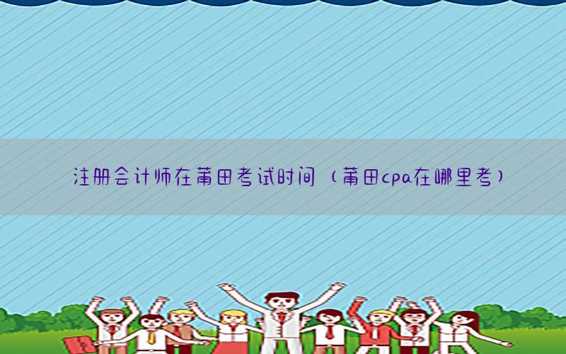 注册会计师在莆田考试时间（莆田cpa在哪里考）