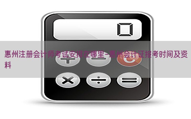 惠州注册会计师考试安排在哪里-惠州会计证报考时间及资料