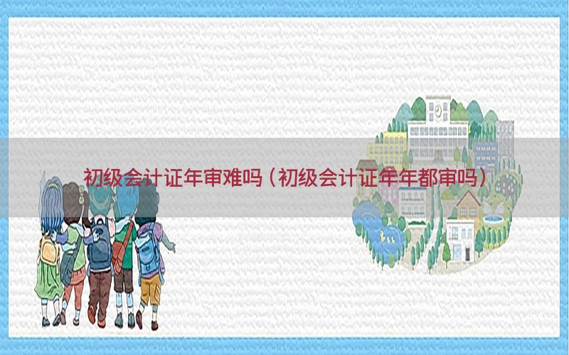 初级会计证年审难吗（初级会计证年年都审吗）