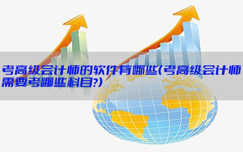考高级会计师的软件有哪些（考高级会计师需要考哪些科目?）