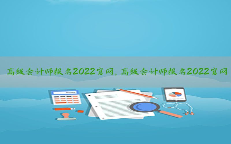 高级会计师报名2022官网，高级会计师报名2022官网