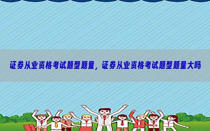 证券从业资格考试题型题量，证券从业资格考试题型题量大吗