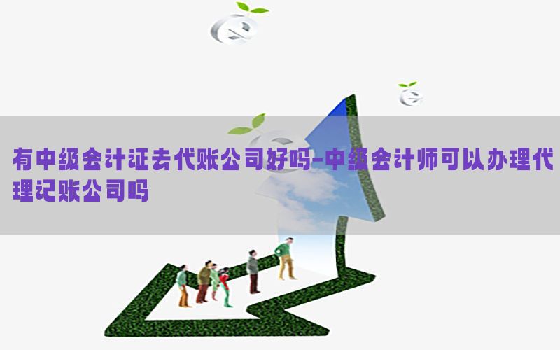 有中级会计证去代账公司好吗-中级会计师可以办理代理记账公司吗