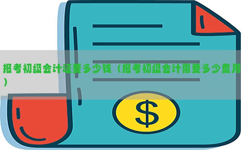 报考初级会计证要多少钱（报考初级会计需要多少费用）