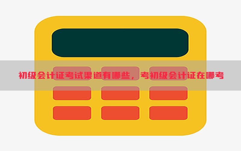 初级会计证考试渠道有哪些，考初级会计证在哪考