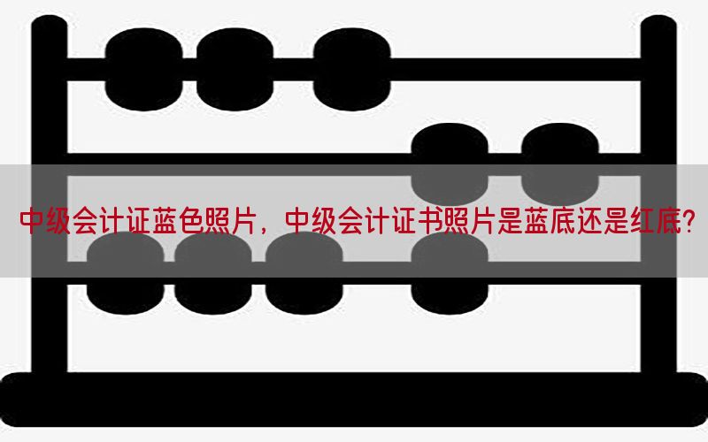 中级会计证蓝色照片，中级会计证书照片是蓝底还是红底?
