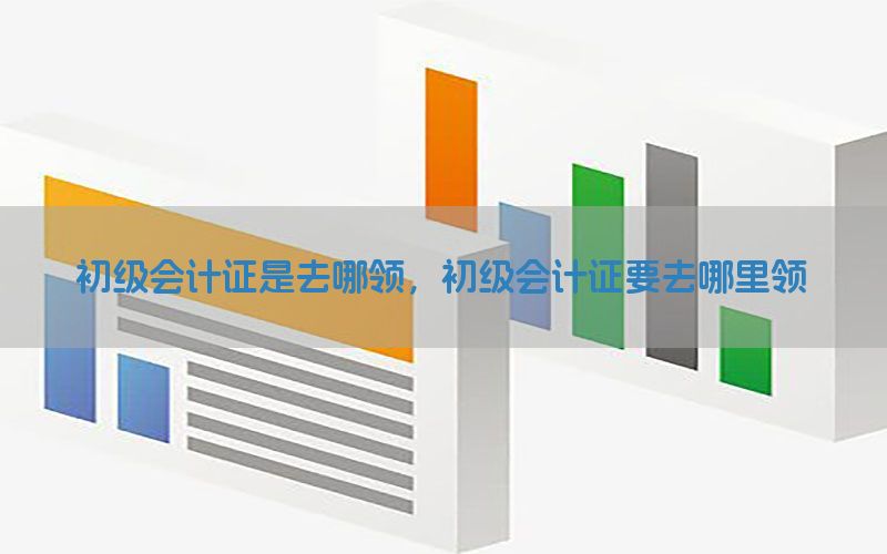 初级会计证是去哪领，初级会计证要去哪里领