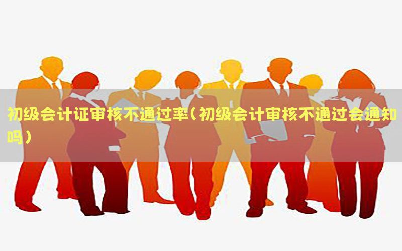 初级会计证审核不通过率（初级会计审核不通过会通知吗）