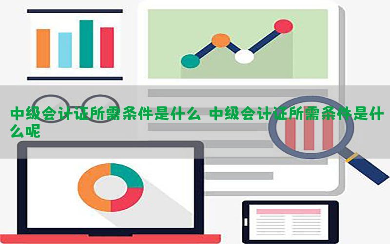 中级会计证所需条件是什么，中级会计证所需条件是什么呢