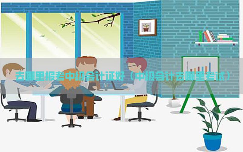 去哪里报考中级会计证好（中级会计去哪里考试）