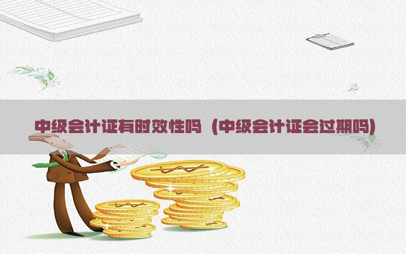 中级会计证有时效性吗（中级会计证会过期吗）