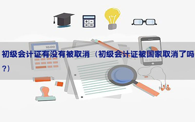 初级会计证有没有被取消（初级会计证被国家取消了吗?）