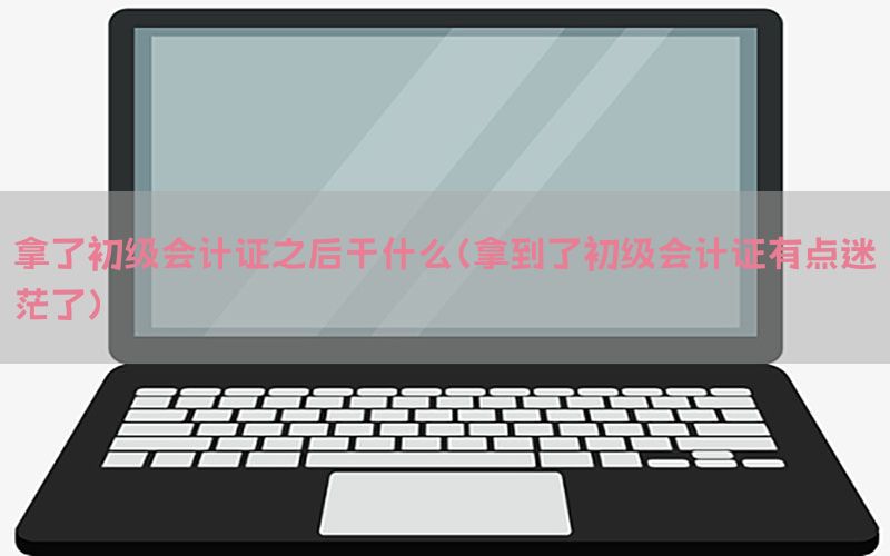 拿了初级会计证之后干什么（拿到了初级会计证有点迷茫了）