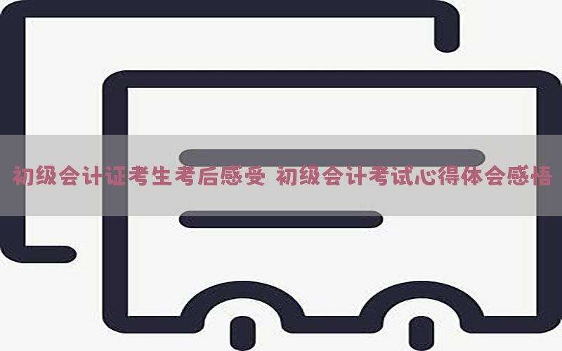 初级会计证考生考后感受（初级会计考试心得体会感悟）