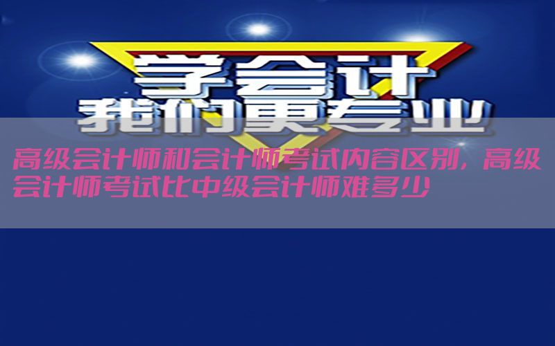 高级会计师和会计师考试内容区别，高级会计师考试比中级会计师难多少