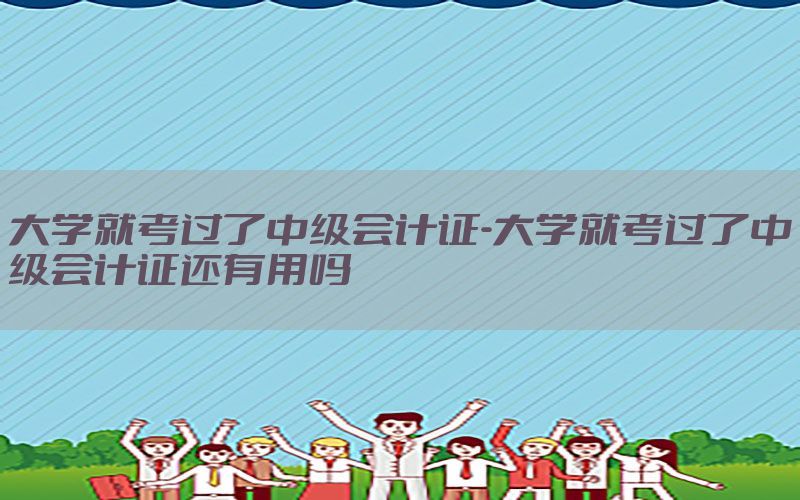 大学就考过了中级会计证-大学就考过了中级会计证还有用吗