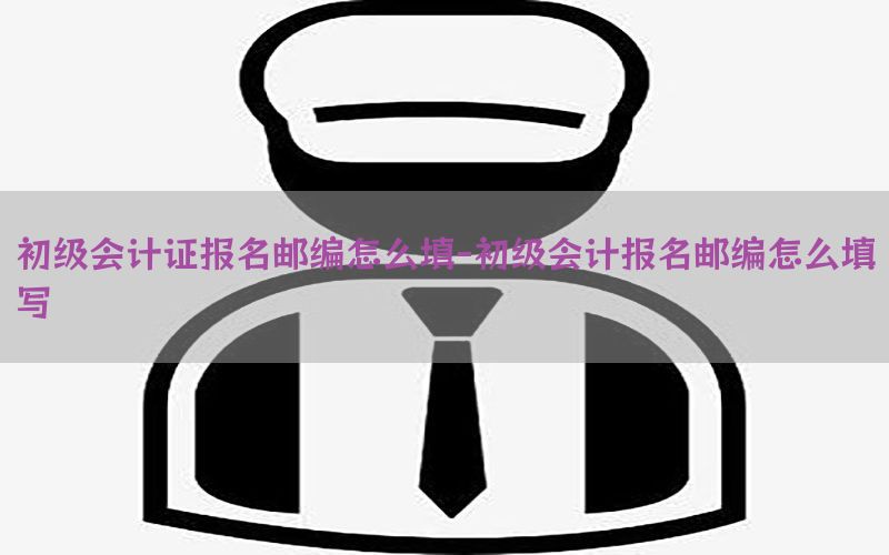 初级会计证报名邮编怎么填-初级会计报名邮编怎么填写