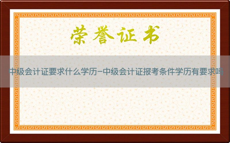 中级会计证要求什么学历-中级会计证报考条件学历有要求吗