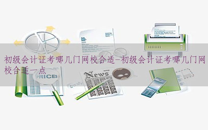 初级会计证考哪几门网校合适-初级会计证考哪几门网校合适一点