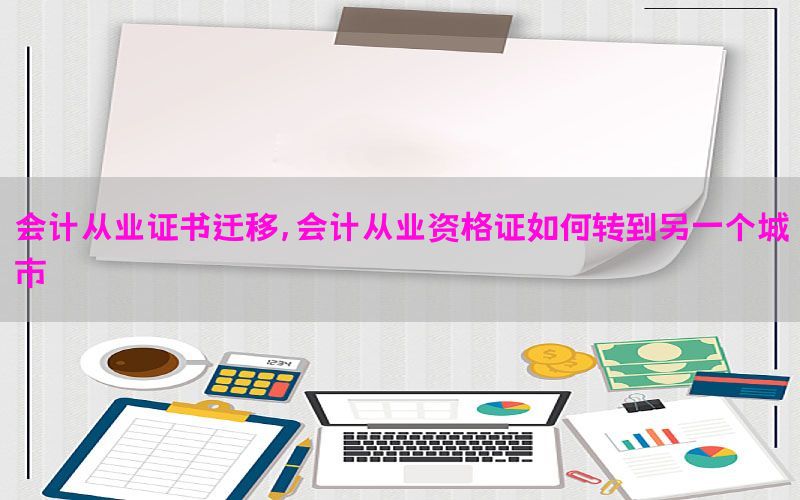 会计从业证书迁移，会计从业资格证如何转到另一个城市
