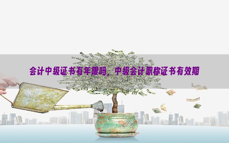 会计中级证书有年限吗，中级会计职称证书有效期