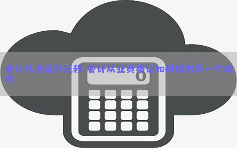 会计从业证书迁移，会计从业资格证如何转到另一个城市