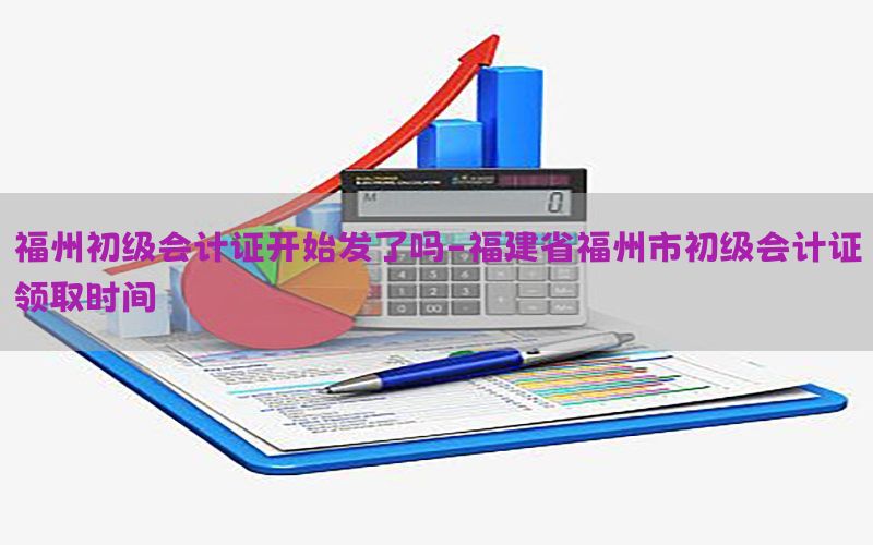 福州初级会计证开始发了吗-福建省福州市初级会计证领取时间