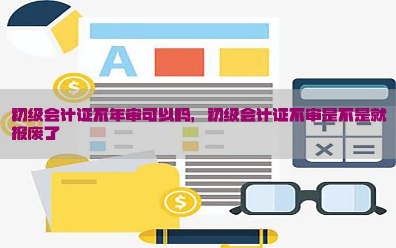 初级会计证不年审可以吗，初级会计证不审是不是就报废了