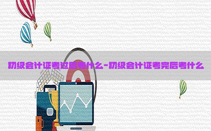 初级会计证考过后考什么-初级会计证考完后考什么