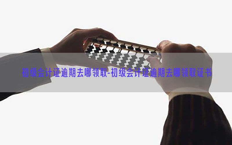 初级会计证逾期去哪领取-初级会计证逾期去哪领取证书