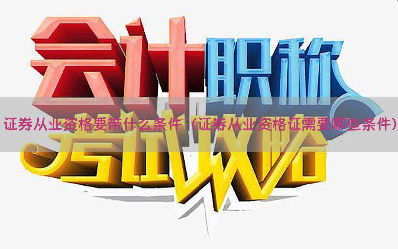 证券从业资格要带什么条件（证券从业资格证需要哪些条件）