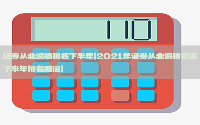 证券从业资格报名下半年（2021年证券从业资格考试下半年报名时间）