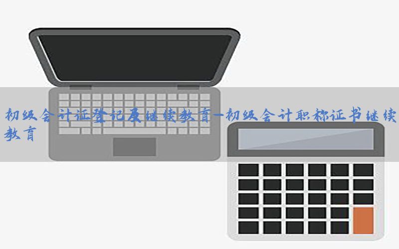 初级会计证登记及继续教育-初级会计职称证书继续教育