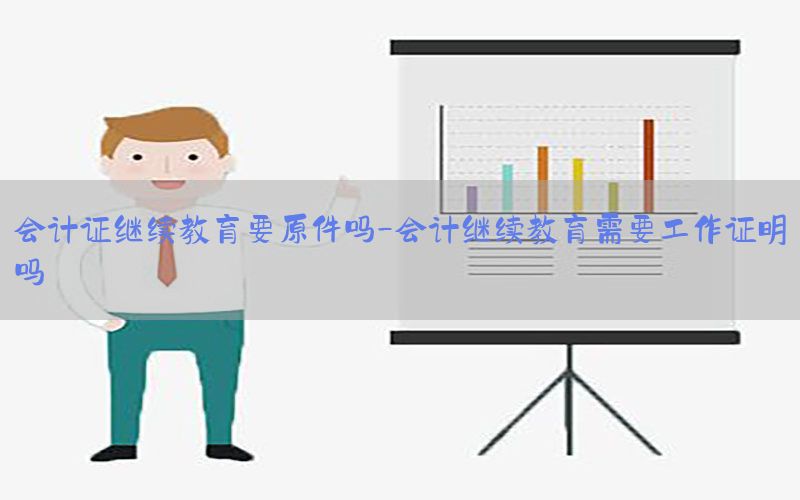 会计证继续教育要原件吗-会计继续教育需要工作证明吗