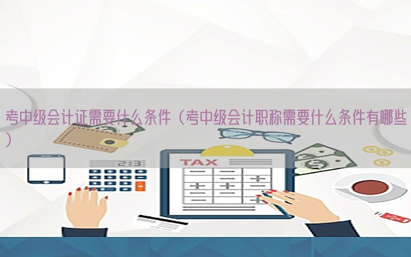 考中级会计证需要什么条件（考中级会计职称需要什么条件有哪些）