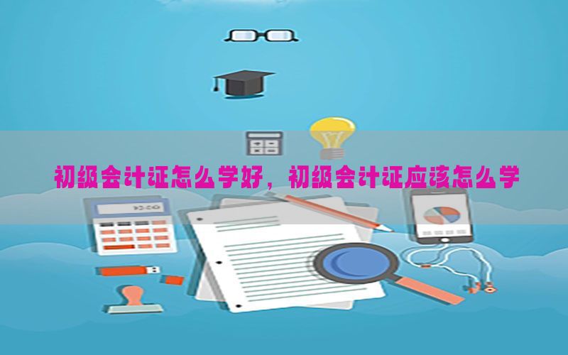 初级会计证怎么学好，初级会计证应该怎么学