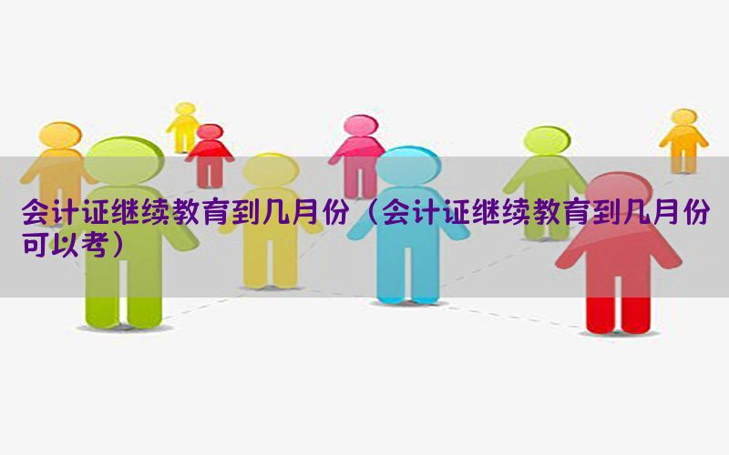 会计证继续教育到几月份（会计证继续教育到几月份可以考）
